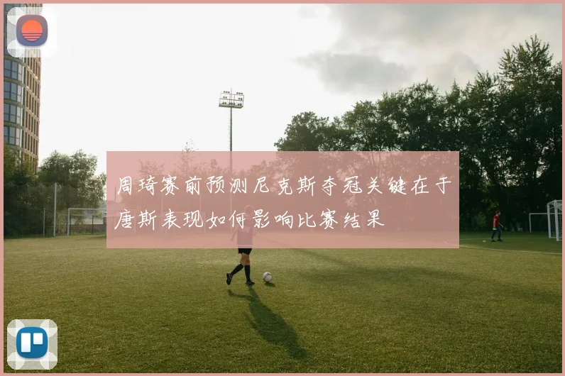 周琦赛前预测尼克斯夺冠关键在于唐斯表现如何影响比赛结果