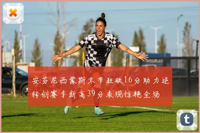 安芬尼西蒙斯末节狂砍16分助力逆转创赛季新高39分表现惊艳全场