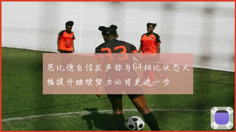 恩比德自信发声称与G4相比状态大幅提升继续努力必将更进一步