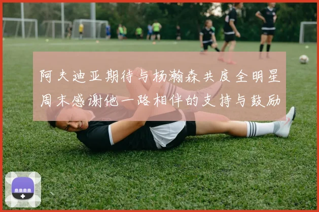 阿夫迪亚期待与杨瀚森共度全明星周末感谢他一路相伴的支持与鼓励