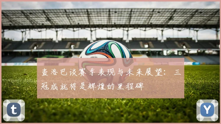 查洛巴谈赛季表现与未来展望：三冠成就将是辉煌的里程碑