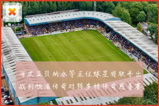 海皮亚贝纳永等五位球星将联手出战利物浦传奇对阵多特传奇慈善赛