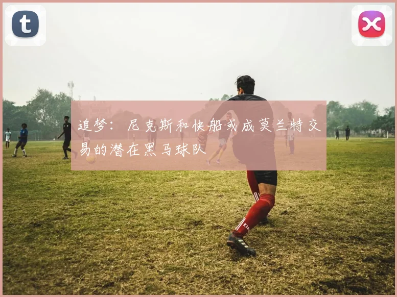 追梦：尼克斯和快船或成莫兰特交易的潜在黑马球队