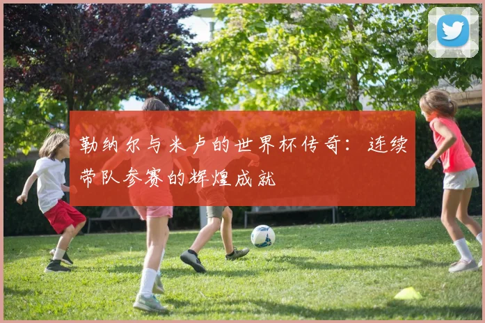 勒纳尔与米卢的世界杯传奇：连续带队参赛的辉煌成就