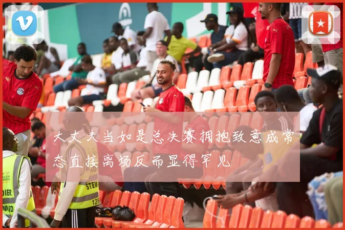 大丈夫当如是总决赛拥抱致意成常态直接离场反而显得罕见