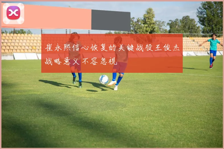 崔永熙信心恢复的关键战役王俊杰战略意义不容忽视