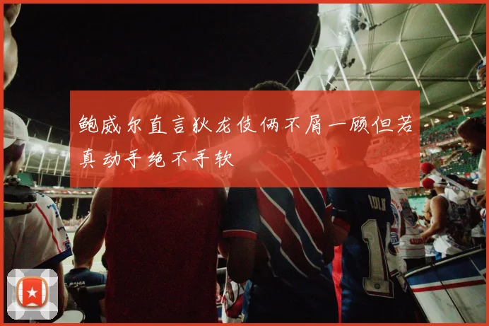 鲍威尔直言狄龙伎俩不屑一顾但若真动手绝不手软