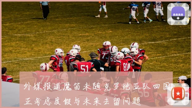 外媒报道魔笛未随克罗地亚队回国正考虑度假与未来去留问题