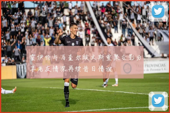 霍伊伦与马奎尔埃文斯重聚合影分享老友情深再续昔日情谊