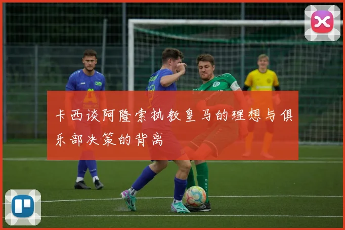 卡西谈阿隆索执教皇马的理想与俱乐部决策的背离