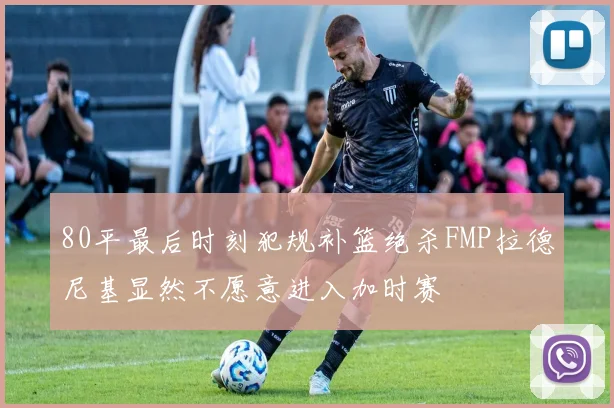 80平最后时刻犯规补篮绝杀FMP拉德尼基显然不愿意进入加时赛