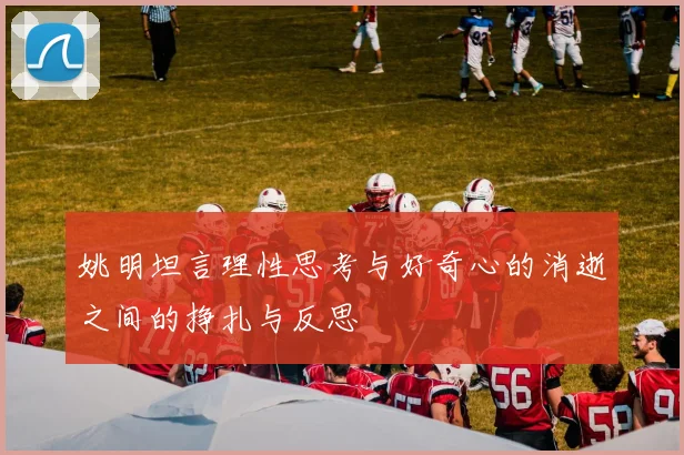姚明坦言理性思考与好奇心的消逝之间的挣扎与反思