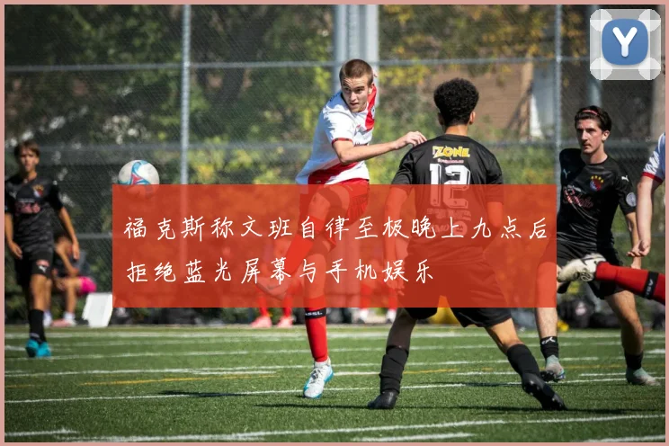 福克斯称文班自律至极晚上九点后拒绝蓝光屏幕与手机娱乐