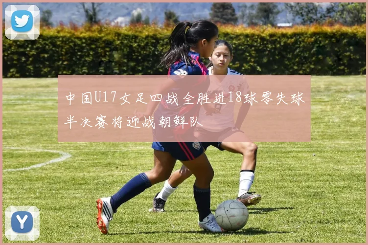 中国U17女足四战全胜进18球零失球半决赛将迎战朝鲜队