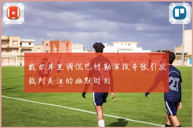 戴尔库里调侃巴特勒演技夸张引发裁判关注的幽默时刻