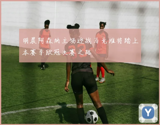 明晨阿森纳主场迎战马竞谁将踏上本赛季欧冠决赛之路