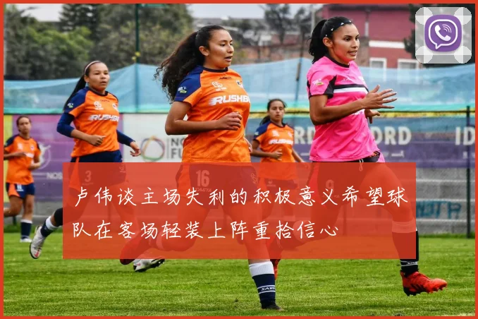 卢伟谈主场失利的积极意义希望球队在客场轻装上阵重拾信心
